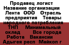 Продавец-логист › Название организации ­ Лента, ООО › Отрасль предприятия ­ Товары народного потребления (ТНП) › Минимальный оклад ­ 1 - Все города Работа » Вакансии   . Адыгея респ.,Майкоп г.